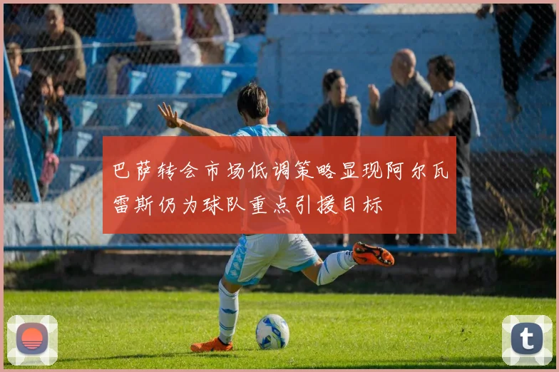 巴萨转会市场低调策略显现阿尔瓦雷斯仍为球队重点引援目标